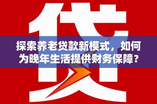 长寿探索养老贷款新模式，如何为晚年生活提供财务保障？