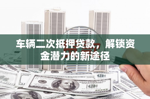 长寿车辆二次抵押贷款，解锁资金潜力的新途径