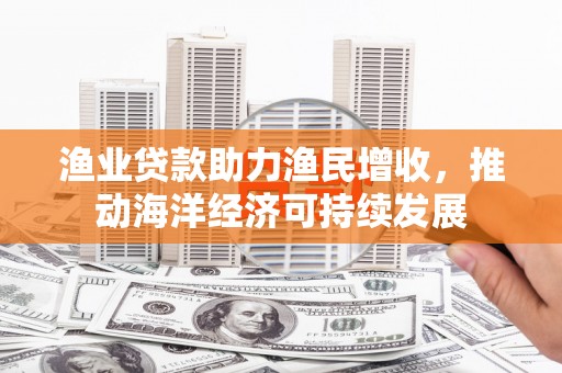 长寿渔业贷款助力渔民增收，推动海洋经济可持续发展