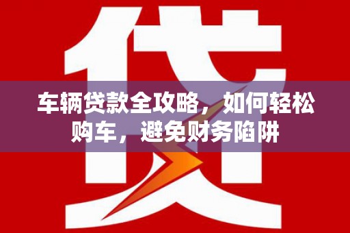 长寿车辆贷款全攻略，如何轻松购车，避免财务陷阱