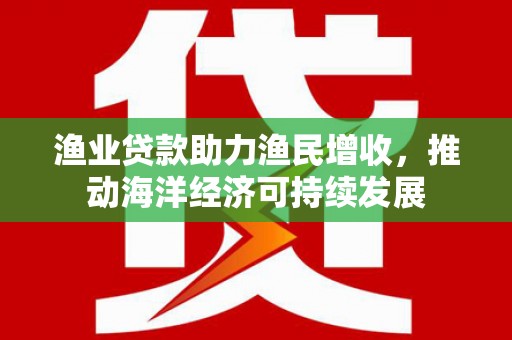 长寿渔业贷款助力渔民增收，推动海洋经济可持续发展