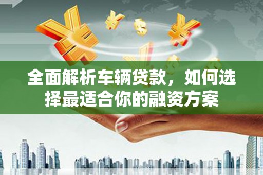 长寿全面解析车辆贷款，如何选择最适合你的融资方案